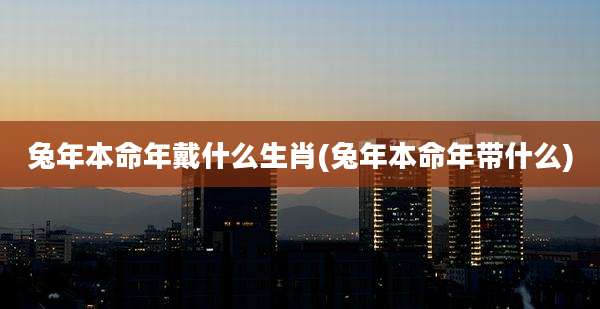 兔年本命年戴什么生肖(兔年本命年带什么)
