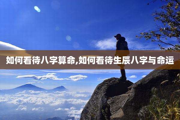如何看待八字算命,如何看待生辰八字与命运