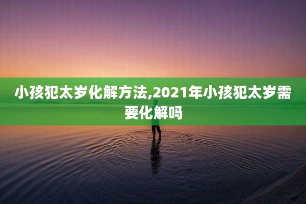 小孩犯太岁化解方法,2021年小孩犯太岁需要化解吗