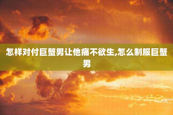怎样对付巨蟹男让他痛不欲生,怎么制服巨蟹男