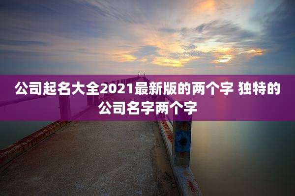 公司起名大全2021最新版的两个字 独特的公司名字两个字