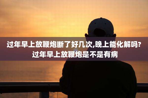 过年早上放鞭炮断了好几次,晚上能化解吗? 过年早上放鞭炮是不是有病