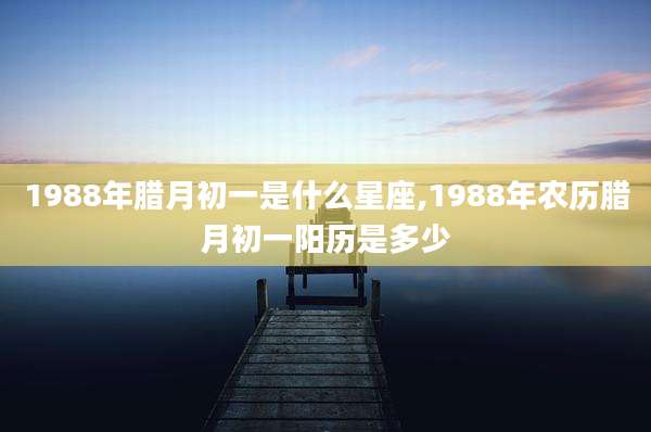 1988年腊月初一是什么星座,1988年农历腊月初一阳历是多少