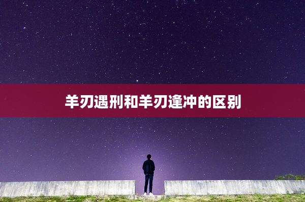 羊刃遇刑和羊刃逢冲的区别