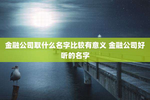 金融公司取什么名字比较有意义 金融公司好听的名字