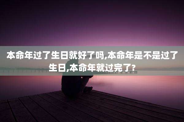 本命年过了生日就好了吗,本命年是不是过了生日,本命年就过完了?