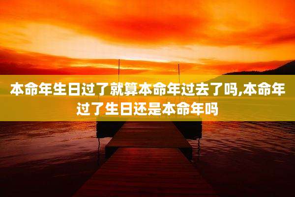 本命年生日过了就算本命年过去了吗,本命年过了生日还是本命年吗