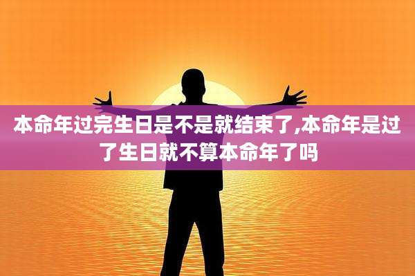 本命年过完生日是不是就结束了,本命年是过了生日就不算本命年了吗