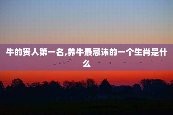 牛的贵人第一名,养牛最忌讳的一个生肖是什么