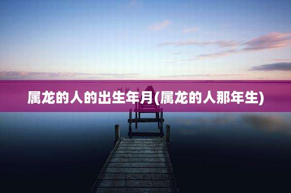 属龙的人的出生年月(属龙的人那年生)