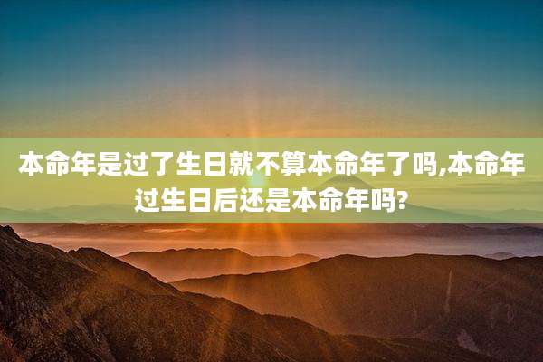 本命年是过了生日就不算本命年了吗,本命年过生日后还是本命年吗?
