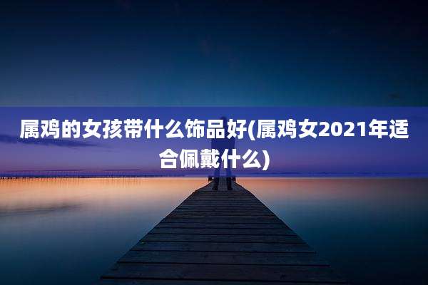 属鸡的女孩带什么饰品好(属鸡女2021年适合佩戴什么)