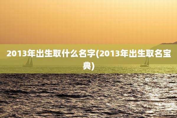 2013年出生取什么名字(2013年出生取名宝典)