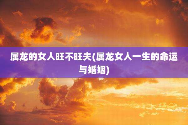 属龙的女人旺不旺夫(属龙女人一生的命运与婚姻)