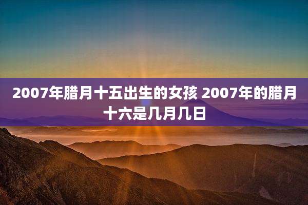 2007年腊月十五出生的女孩 2007年的腊月十六是几月几日