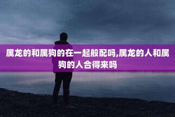 属龙的和属狗的在一起般配吗,属龙的人和属狗的人合得来吗