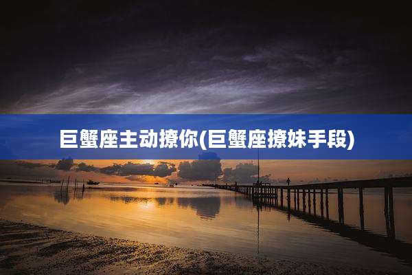 巨蟹座主动撩你(巨蟹座撩妹手段)
