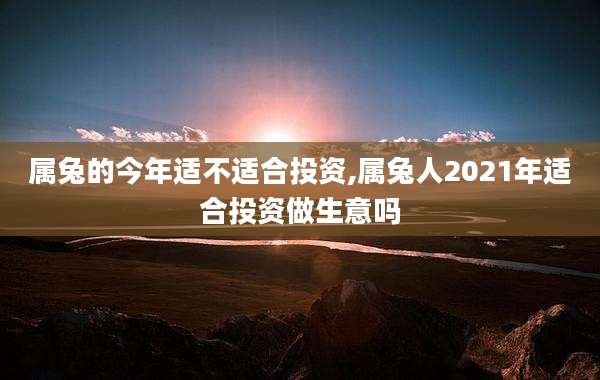 属兔的今年适不适合投资,属兔人2021年适合投资做生意吗