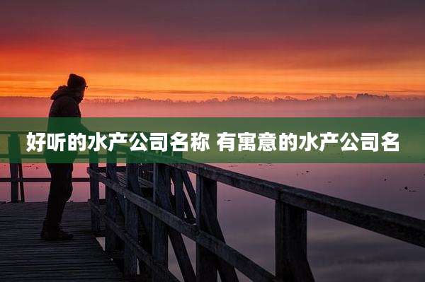 好听的水产公司名称 有寓意的水产公司名