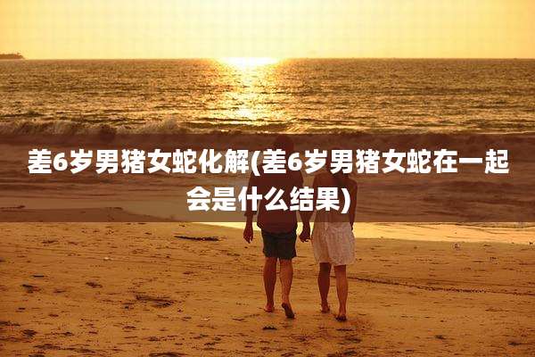 差6岁男猪女蛇化解(差6岁男猪女蛇在一起会是什么结果)