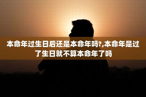 本命年过生日后还是本命年吗?,本命年是过了生日就不算本命年了吗