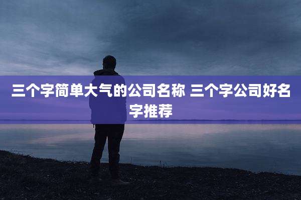 三个字简单大气的公司名称 三个字公司好名字推荐
