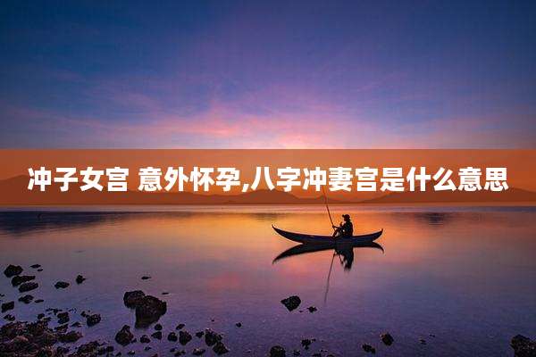 冲子女宫 意外怀孕,八字冲妻宫是什么意思