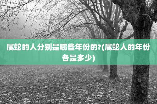 属蛇的人分别是哪些年份的?(属蛇人的年份各是多少)