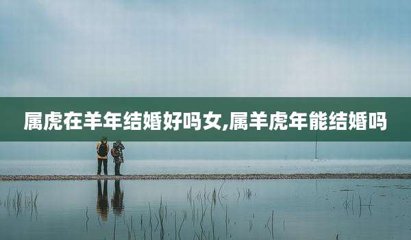属虎在羊年结婚好吗女,属羊虎年能结婚吗