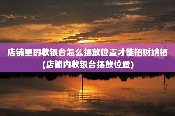 店铺里的收银台怎么摆放位置才能招财纳福(店铺内收银台摆放位置)