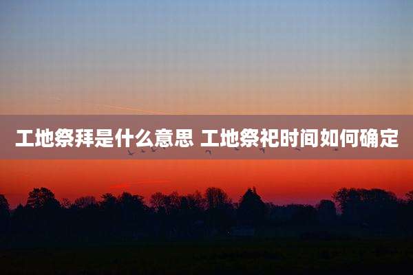 工地祭拜是什么意思 工地祭祀时间如何确定