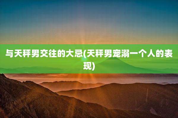 与天秤男交往的大忌(天秤男宠溺一个人的表现)