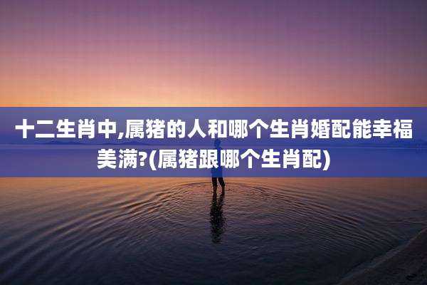 十二生肖中,属猪的人和哪个生肖婚配能幸福美满?(属猪跟哪个生肖配)