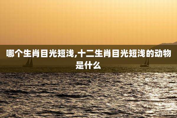 哪个生肖目光短浅,十二生肖目光短浅的动物是什么