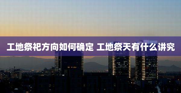 工地祭祀方向如何确定 工地祭天有什么讲究