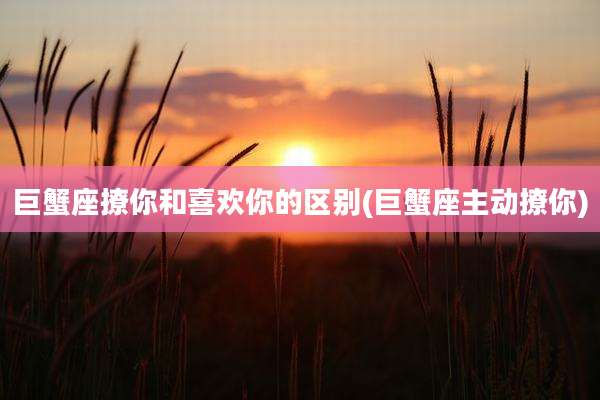 巨蟹座撩你和喜欢你的区别(巨蟹座主动撩你)