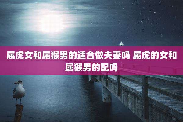 属虎女和属猴男的适合做夫妻吗 属虎的女和属猴男的配吗