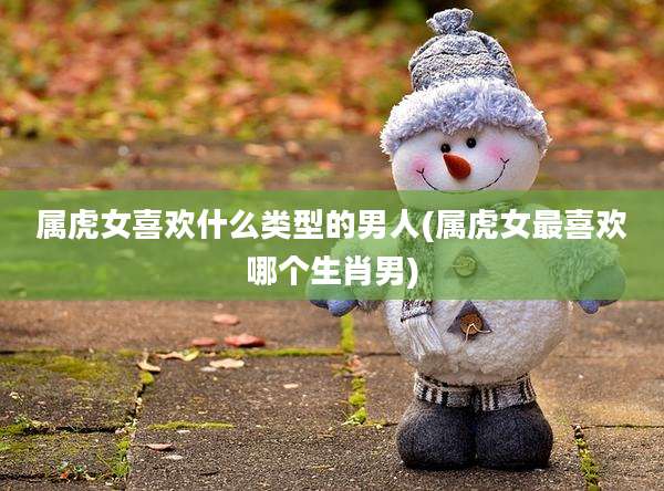 属虎女喜欢什么类型的男人(属虎女最喜欢哪个生肖男)