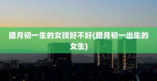 腊月初一生的女孩好不好(腊月初一出生的女生)