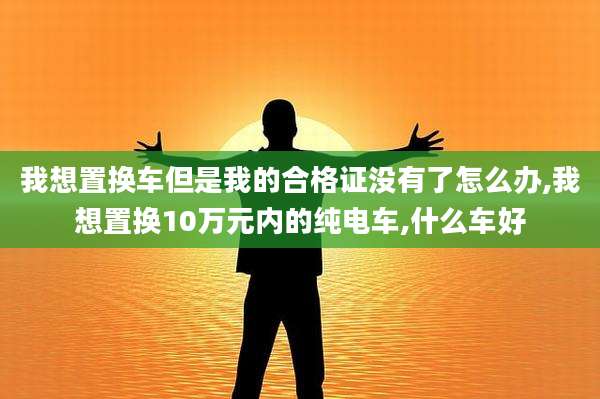 我想置换车但是我的合格证没有了怎么办,我想置换10万元内的纯电车,什么车好