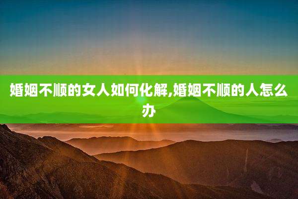 婚姻不顺的女人如何化解,婚姻不顺的人怎么办