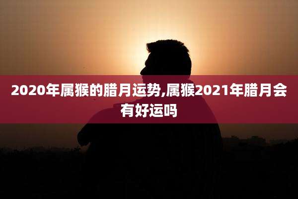 2020年属猴的腊月运势,属猴2021年腊月会有好运吗