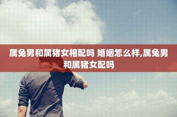 属兔男和属猪女相配吗 婚姻怎么样,属兔男和属猪女配吗