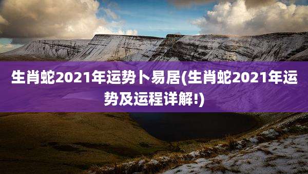 生肖蛇2021年运势卜易居(生肖蛇2021年运势及运程详解!)
