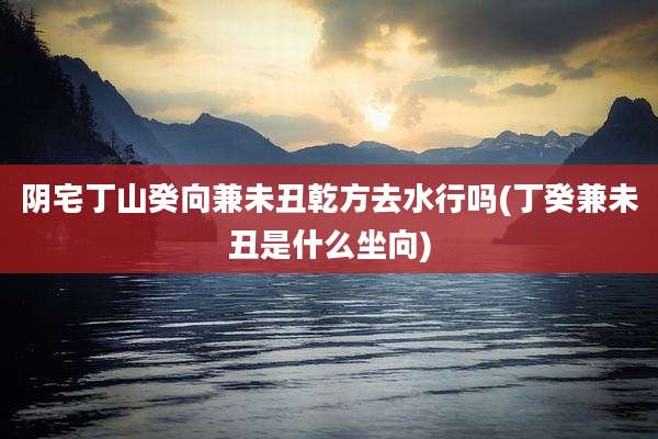 阴宅丁山癸向兼未丑乾方去水行吗(丁癸兼未丑是什么坐向)