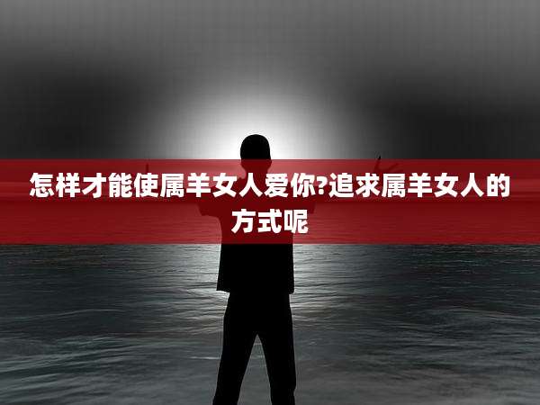 怎样才能使属羊女人爱你?追求属羊女人的方式呢