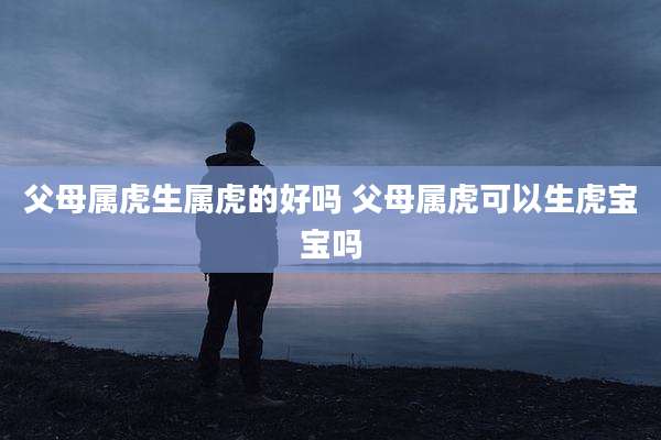 父母属虎生属虎的好吗 父母属虎可以生虎宝宝吗