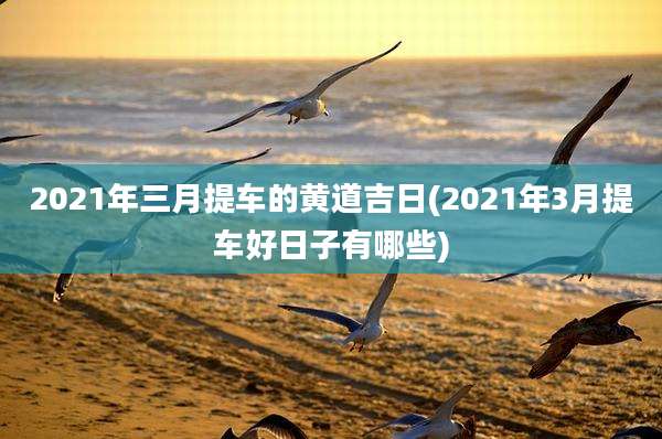 2021年三月提车的黄道吉日(2021年3月提车好日子有哪些)