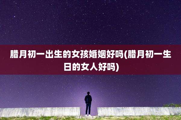 腊月初一出生的女孩婚姻好吗(腊月初一生日的女人好吗)