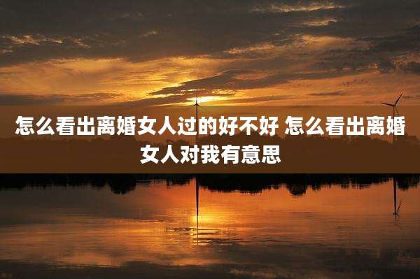 怎么看出离婚女人过的好不好 怎么看出离婚女人对我有意思